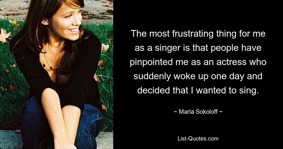 The most frustrating thing for me as a singer is that people have pinpointed me as an actress who suddenly woke up one day and decided that I wanted to sing. — © Marla Sokoloff