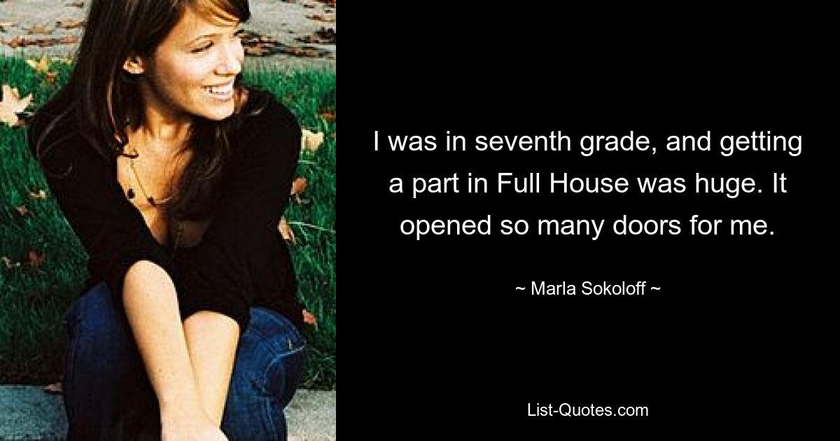 I was in seventh grade, and getting a part in Full House was huge. It opened so many doors for me. — © Marla Sokoloff