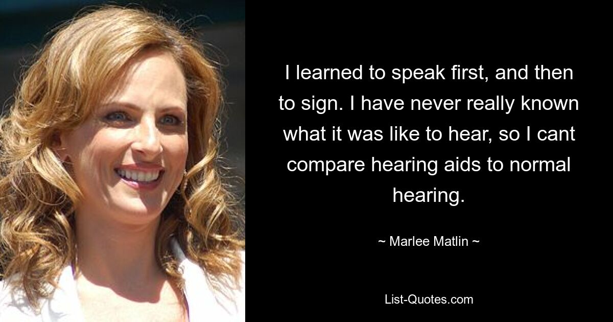 I learned to speak first, and then to sign. I have never really known what it was like to hear, so I cant compare hearing aids to normal hearing. — © Marlee Matlin