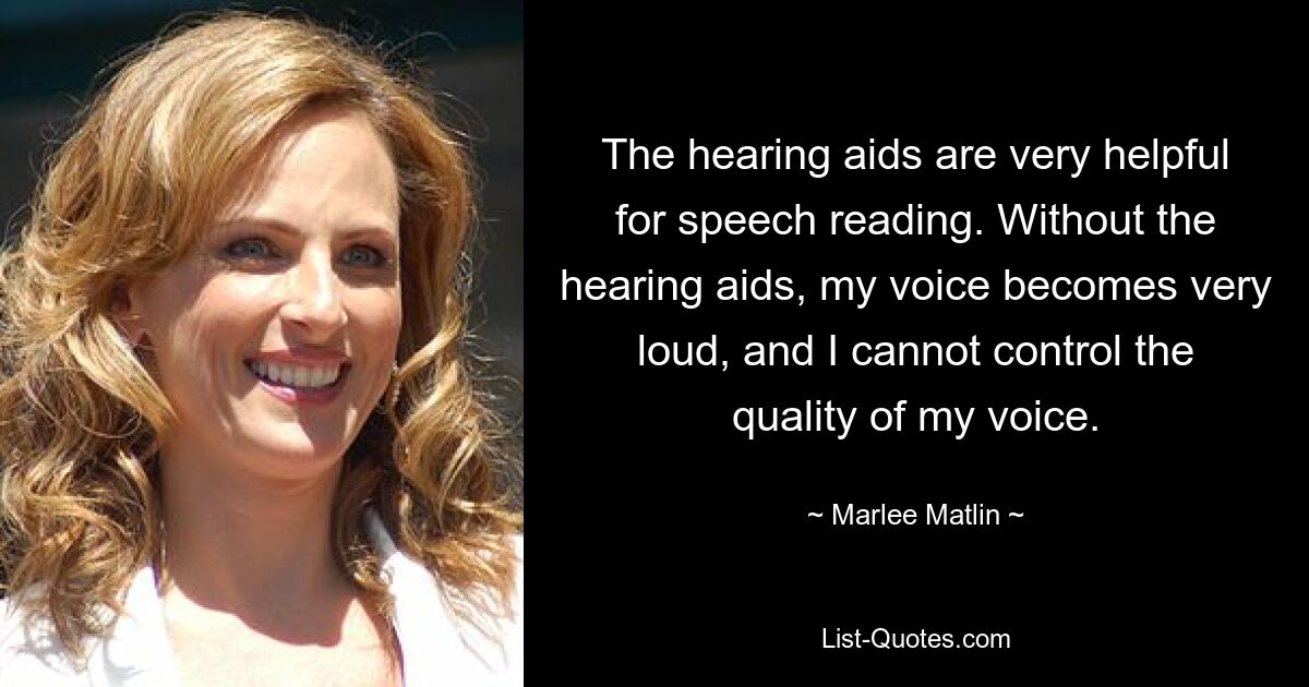 The hearing aids are very helpful for speech reading. Without the hearing aids, my voice becomes very loud, and I cannot control the quality of my voice. — © Marlee Matlin