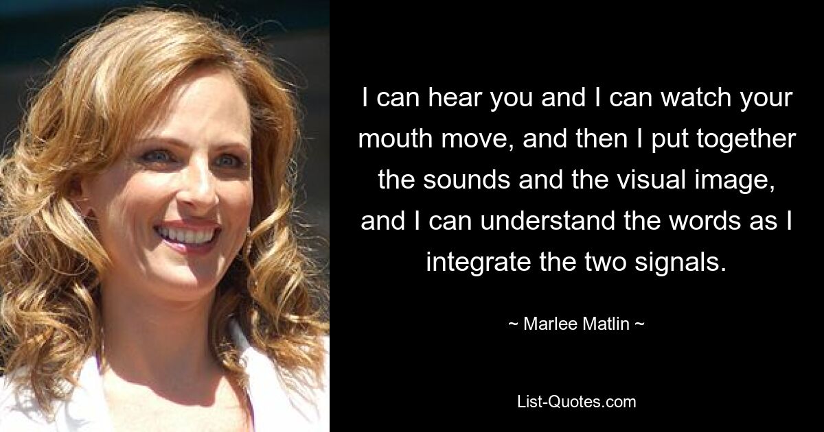 I can hear you and I can watch your mouth move, and then I put together the sounds and the visual image, and I can understand the words as I integrate the two signals. — © Marlee Matlin