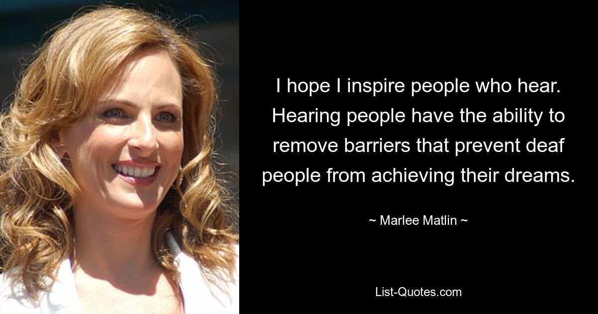 I hope I inspire people who hear. Hearing people have the ability to remove barriers that prevent deaf people from achieving their dreams. — © Marlee Matlin