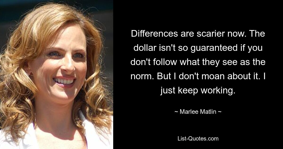 Differences are scarier now. The dollar isn't so guaranteed if you don't follow what they see as the norm. But I don't moan about it. I just keep working. — © Marlee Matlin