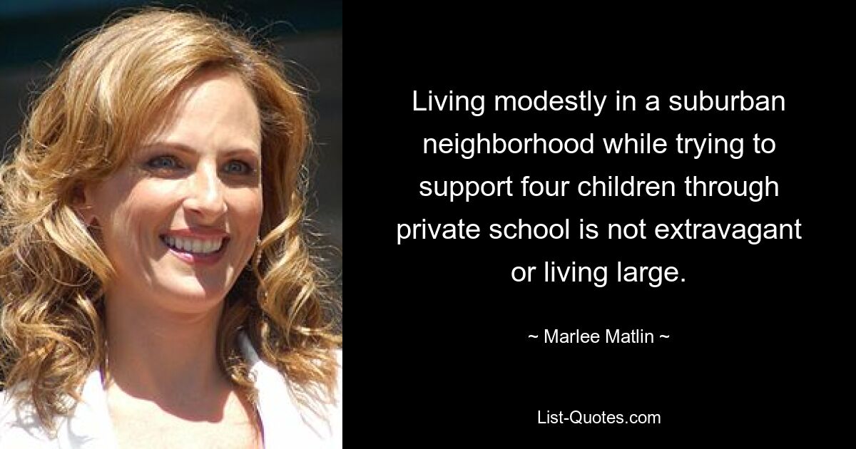 Living modestly in a suburban neighborhood while trying to support four children through private school is not extravagant or living large. — © Marlee Matlin