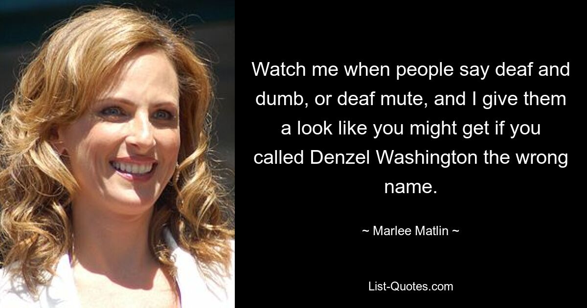 Watch me when people say deaf and dumb, or deaf mute, and I give them a look like you might get if you called Denzel Washington the wrong name. — © Marlee Matlin