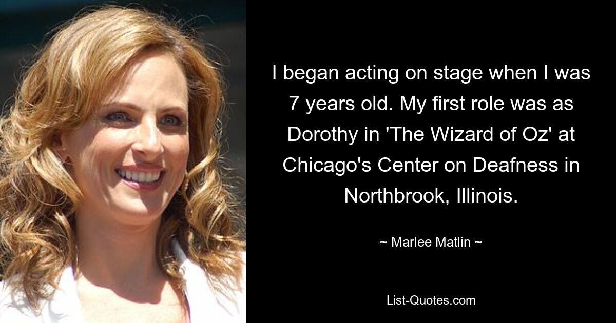 I began acting on stage when I was 7 years old. My first role was as Dorothy in 'The Wizard of Oz' at Chicago's Center on Deafness in Northbrook, Illinois. — © Marlee Matlin