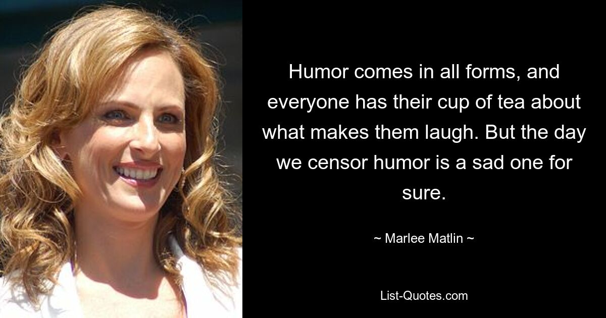 Humor comes in all forms, and everyone has their cup of tea about what makes them laugh. But the day we censor humor is a sad one for sure. — © Marlee Matlin