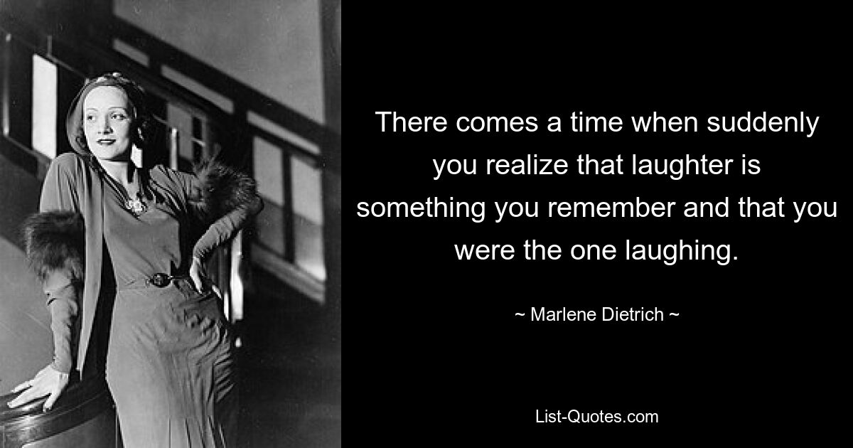 There comes a time when suddenly you realize that laughter is something you remember and that you were the one laughing. — © Marlene Dietrich