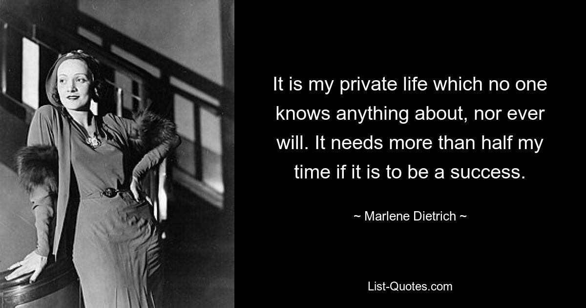 It is my private life which no one knows anything about, nor ever will. It needs more than half my time if it is to be a success. — © Marlene Dietrich