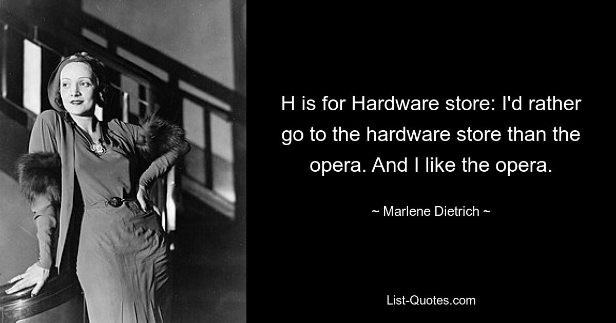 H is for Hardware store: I'd rather go to the hardware store than the opera. And I like the opera. — © Marlene Dietrich