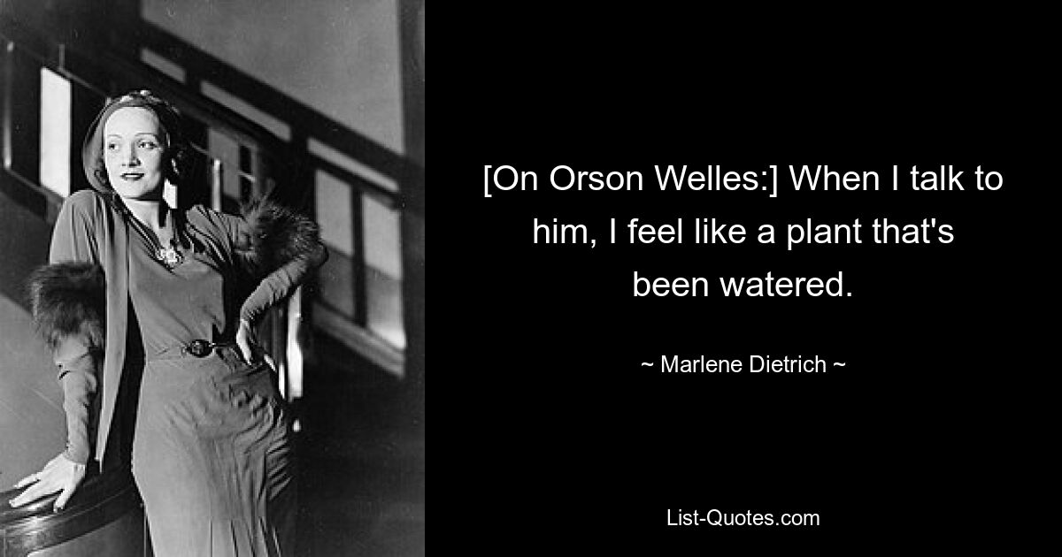 [On Orson Welles:] When I talk to him, I feel like a plant that's been watered. — © Marlene Dietrich