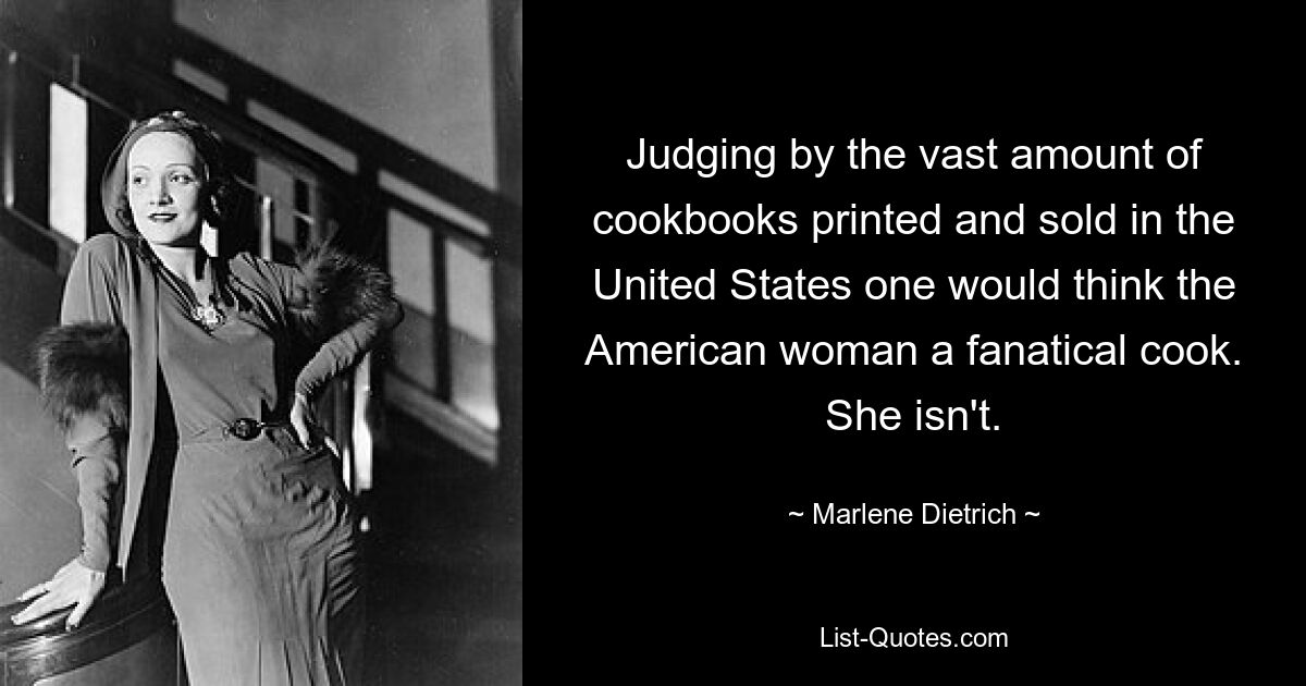 Judging by the vast amount of cookbooks printed and sold in the United States one would think the American woman a fanatical cook. She isn't. — © Marlene Dietrich