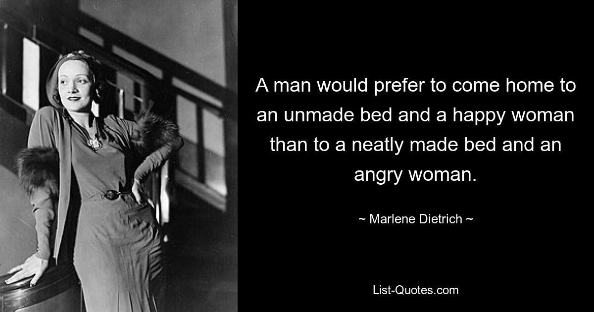 A man would prefer to come home to an unmade bed and a happy woman than to a neatly made bed and an angry woman. — © Marlene Dietrich