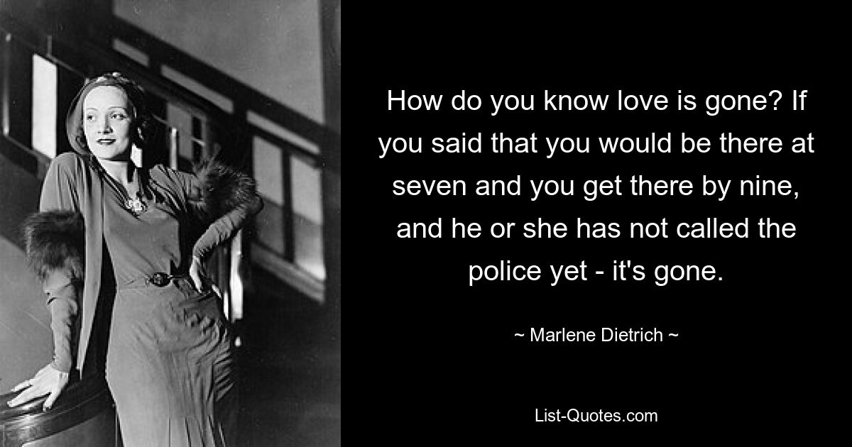 How do you know love is gone? If you said that you would be there at seven and you get there by nine, and he or she has not called the police yet - it's gone. — © Marlene Dietrich