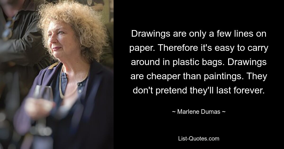 Drawings are only a few lines on paper. Therefore it's easy to carry around in plastic bags. Drawings are cheaper than paintings. They don't pretend they'll last forever. — © Marlene Dumas