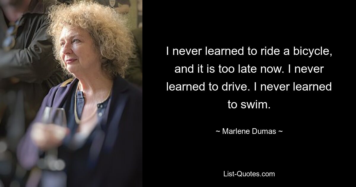 I never learned to ride a bicycle, and it is too late now. I never learned to drive. I never learned to swim. — © Marlene Dumas