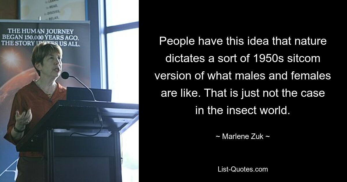 People have this idea that nature dictates a sort of 1950s sitcom version of what males and females are like. That is just not the case in the insect world. — © Marlene Zuk