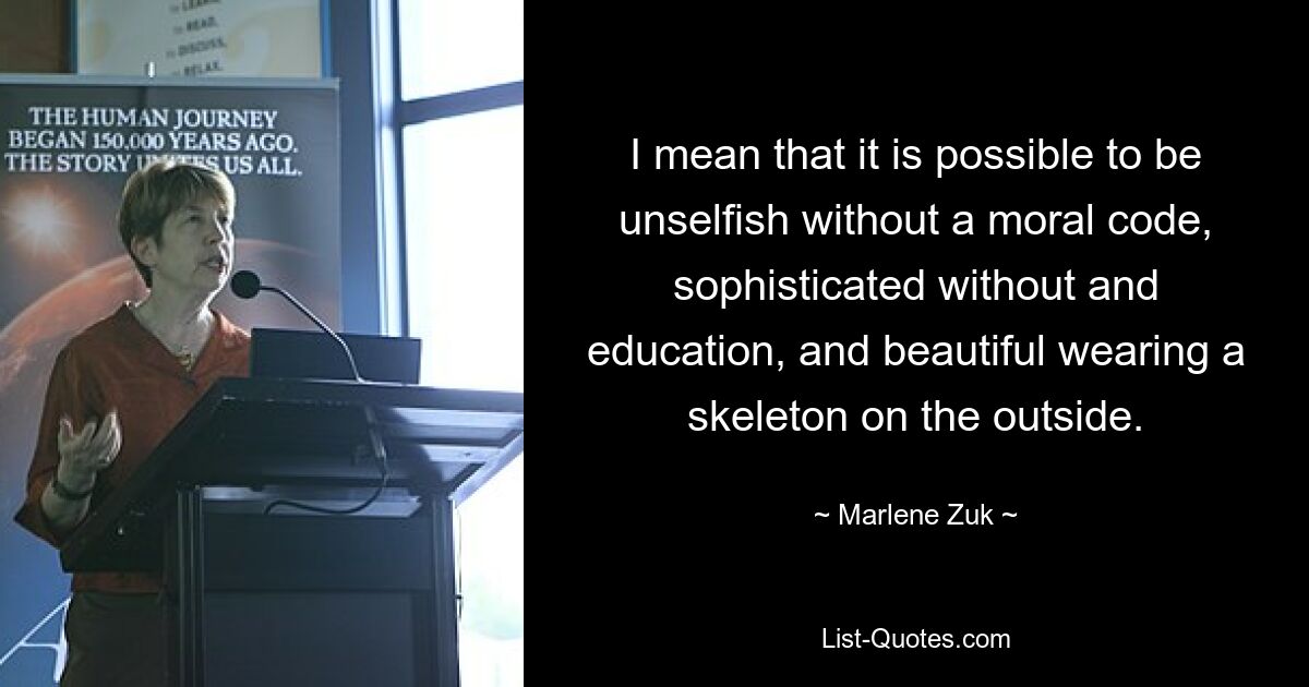 I mean that it is possible to be unselfish without a moral code, sophisticated without and education, and beautiful wearing a skeleton on the outside. — © Marlene Zuk