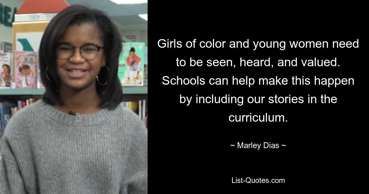 Girls of color and young women need to be seen, heard, and valued. Schools can help make this happen by including our stories in the curriculum. — © Marley Dias