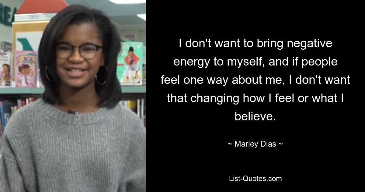 I don't want to bring negative energy to myself, and if people feel one way about me, I don't want that changing how I feel or what I believe. — © Marley Dias