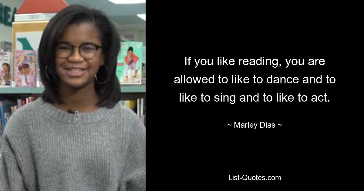 If you like reading, you are allowed to like to dance and to like to sing and to like to act. — © Marley Dias