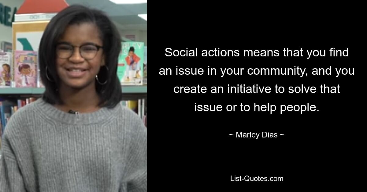 Social actions means that you find an issue in your community, and you create an initiative to solve that issue or to help people. — © Marley Dias