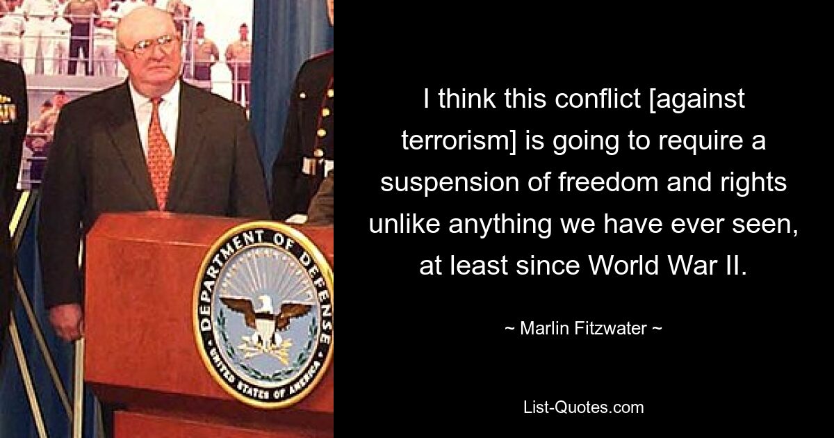 I think this conflict [against terrorism] is going to require a suspension of freedom and rights unlike anything we have ever seen, at least since World War II. — © Marlin Fitzwater