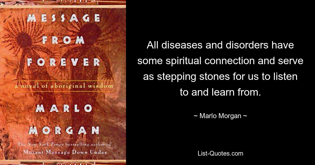 All diseases and disorders have some spiritual connection and serve as stepping stones for us to listen to and learn from. — © Marlo Morgan