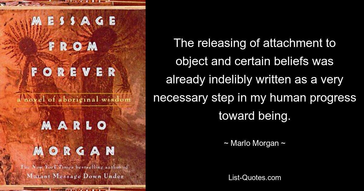 The releasing of attachment to object and certain beliefs was already indelibly written as a very necessary step in my human progress toward being. — © Marlo Morgan