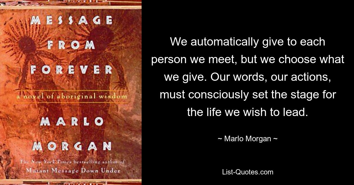 We automatically give to each person we meet, but we choose what we give. Our words, our actions, must consciously set the stage for the life we wish to lead. — © Marlo Morgan