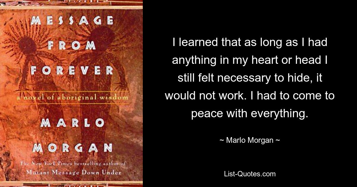 I learned that as long as I had anything in my heart or head I still felt necessary to hide, it would not work. I had to come to peace with everything. — © Marlo Morgan