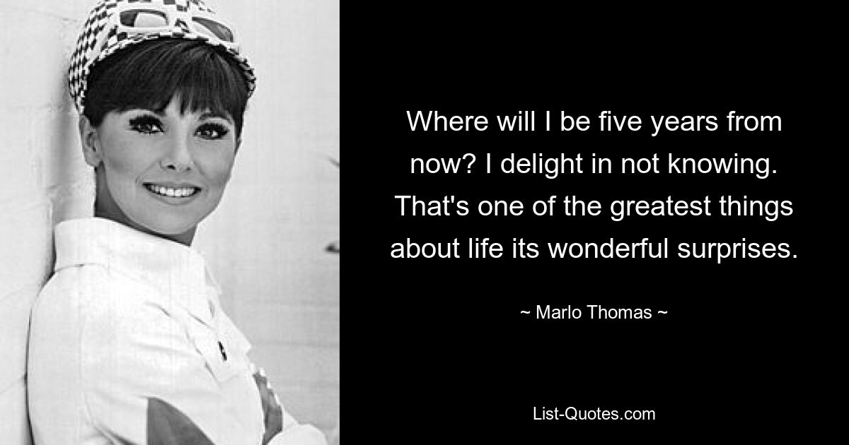 Where will I be five years from now? I delight in not knowing. That's one of the greatest things about life its wonderful surprises. — © Marlo Thomas