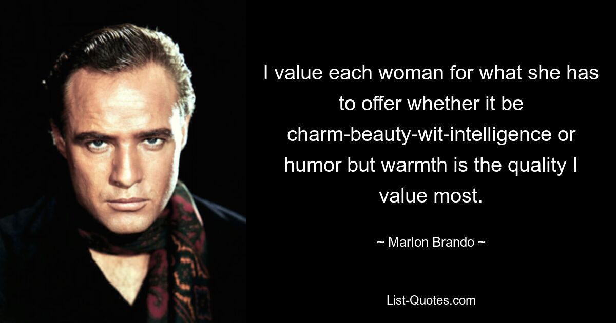 I value each woman for what she has to offer whether it be charm-beauty-wit-intelligence or humor but warmth is the quality I value most. — © Marlon Brando