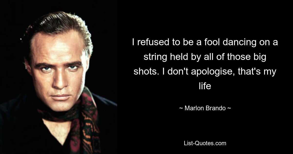 I refused to be a fool dancing on a string held by all of those big shots. I don't apologise, that's my life — © Marlon Brando