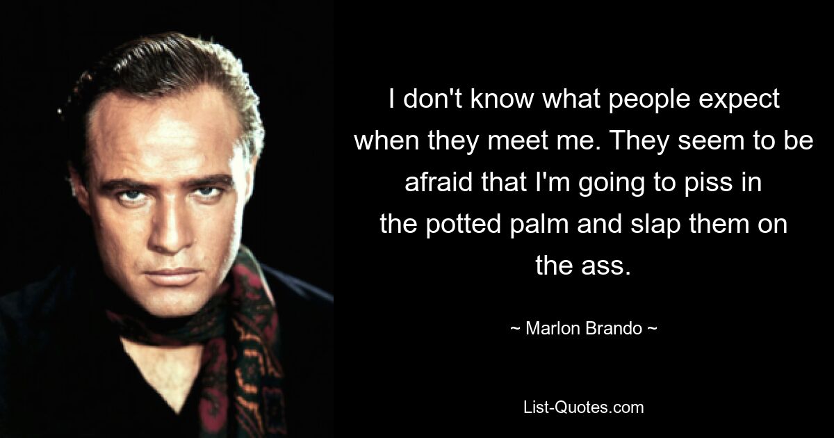 I don't know what people expect when they meet me. They seem to be afraid that I'm going to piss in the potted palm and slap them on the ass. — © Marlon Brando