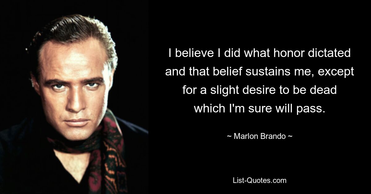 I believe I did what honor dictated and that belief sustains me, except for a slight desire to be dead which I'm sure will pass. — © Marlon Brando