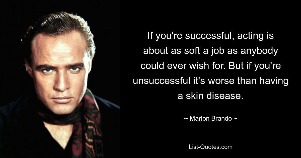 If you're successful, acting is about as soft a job as anybody could ever wish for. But if you're unsuccessful it's worse than having a skin disease. — © Marlon Brando