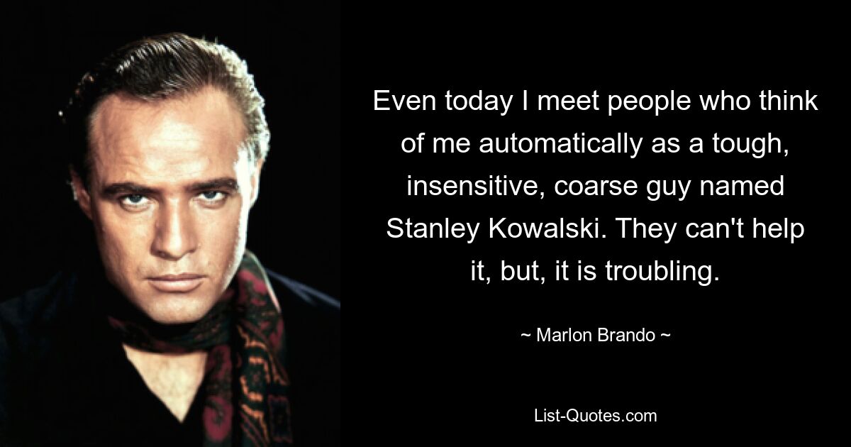 Even today I meet people who think of me automatically as a tough, insensitive, coarse guy named Stanley Kowalski. They can't help it, but, it is troubling. — © Marlon Brando