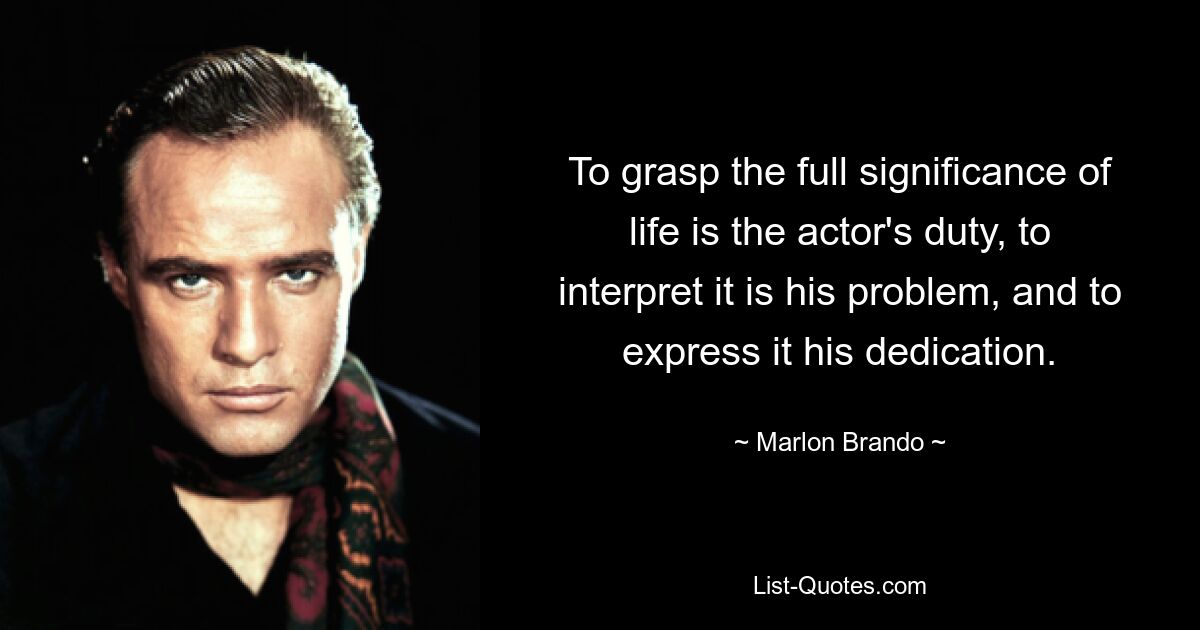 To grasp the full significance of life is the actor's duty, to interpret it is his problem, and to express it his dedication. — © Marlon Brando