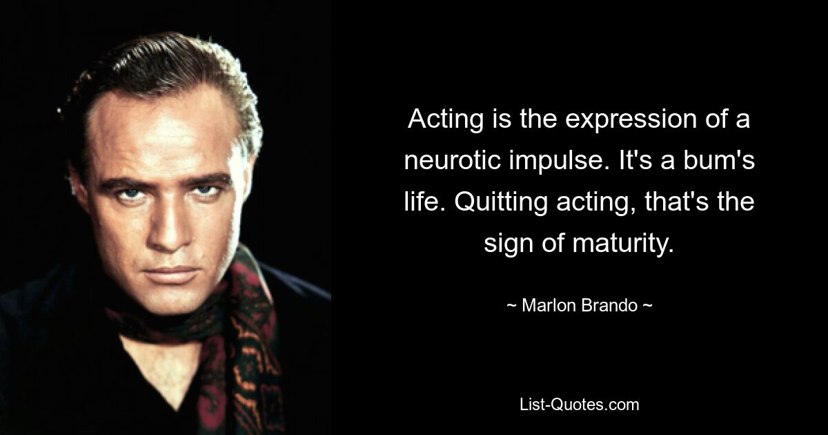 Acting is the expression of a neurotic impulse. It's a bum's life. Quitting acting, that's the sign of maturity. — © Marlon Brando