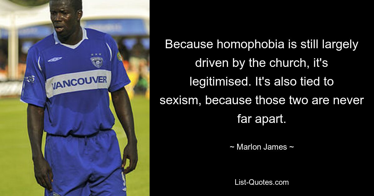 Because homophobia is still largely driven by the church, it's legitimised. It's also tied to sexism, because those two are never far apart. — © Marlon James