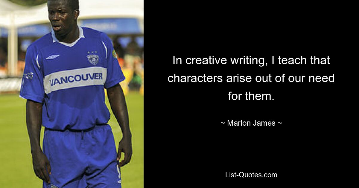 In creative writing, I teach that characters arise out of our need for them. — © Marlon James