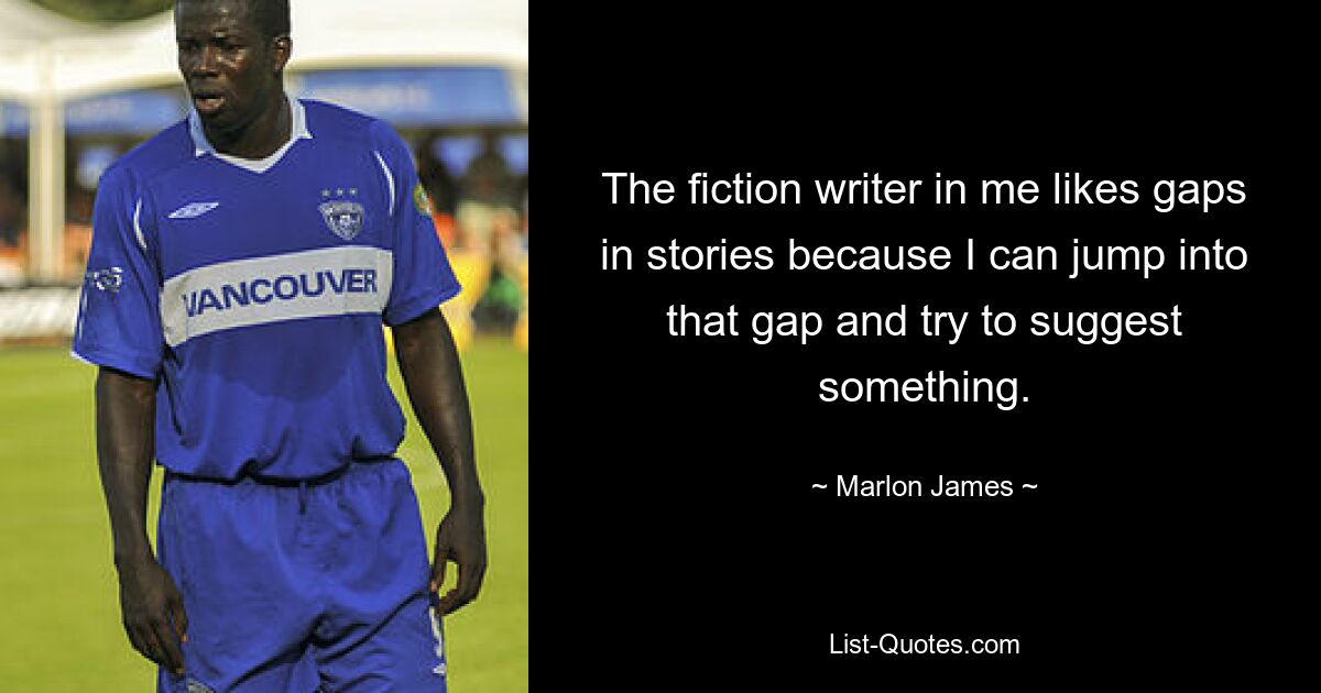 The fiction writer in me likes gaps in stories because I can jump into that gap and try to suggest something. — © Marlon James