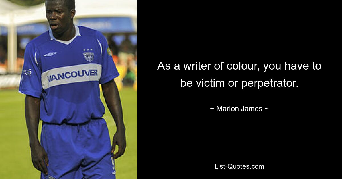 As a writer of colour, you have to be victim or perpetrator. — © Marlon James