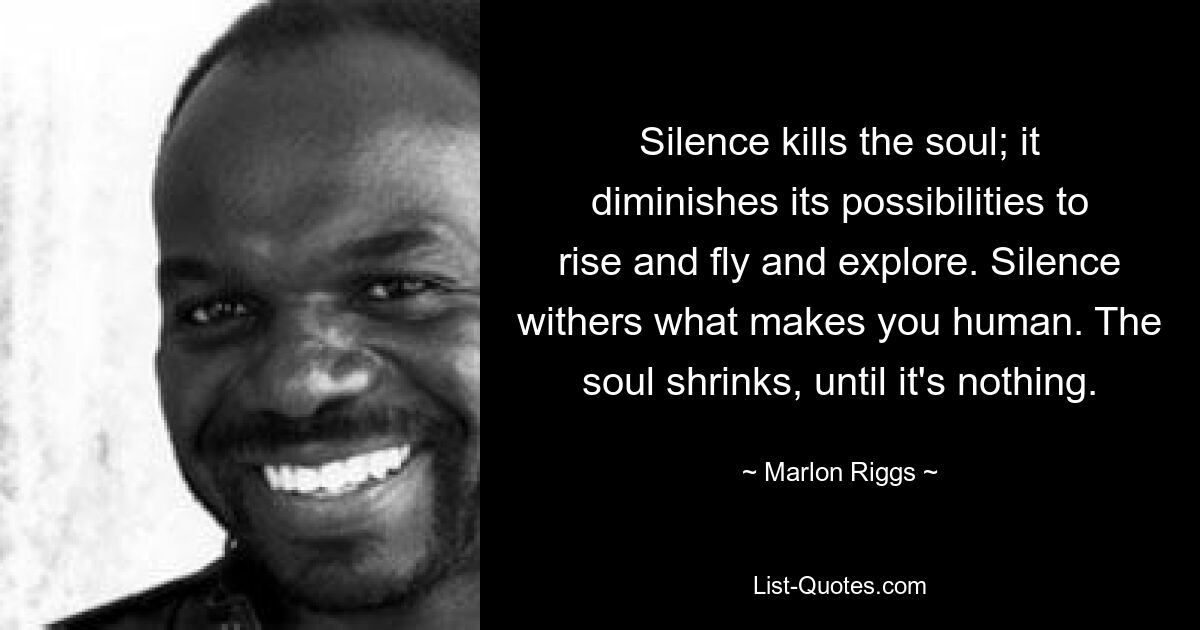 Silence kills the soul; it diminishes its possibilities to rise and fly and explore. Silence withers what makes you human. The soul shrinks, until it's nothing. — © Marlon Riggs