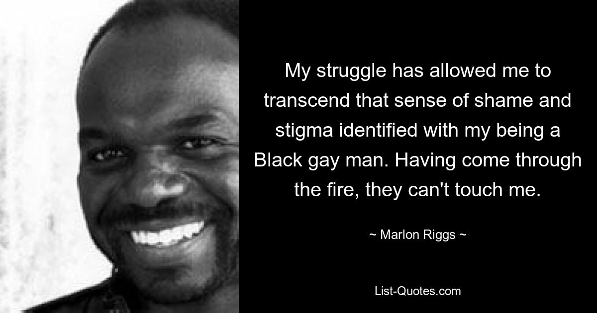 My struggle has allowed me to transcend that sense of shame and stigma identified with my being a Black gay man. Having come through the fire, they can't touch me. — © Marlon Riggs