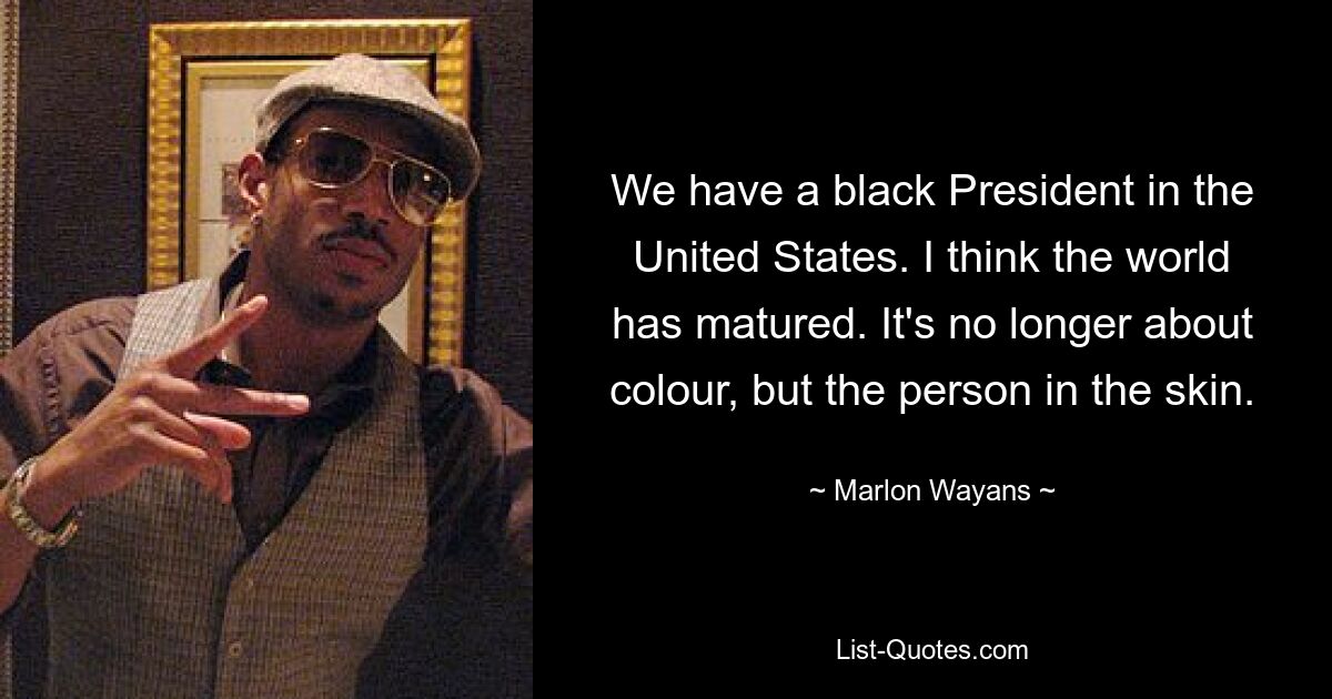 We have a black President in the United States. I think the world has matured. It's no longer about colour, but the person in the skin. — © Marlon Wayans