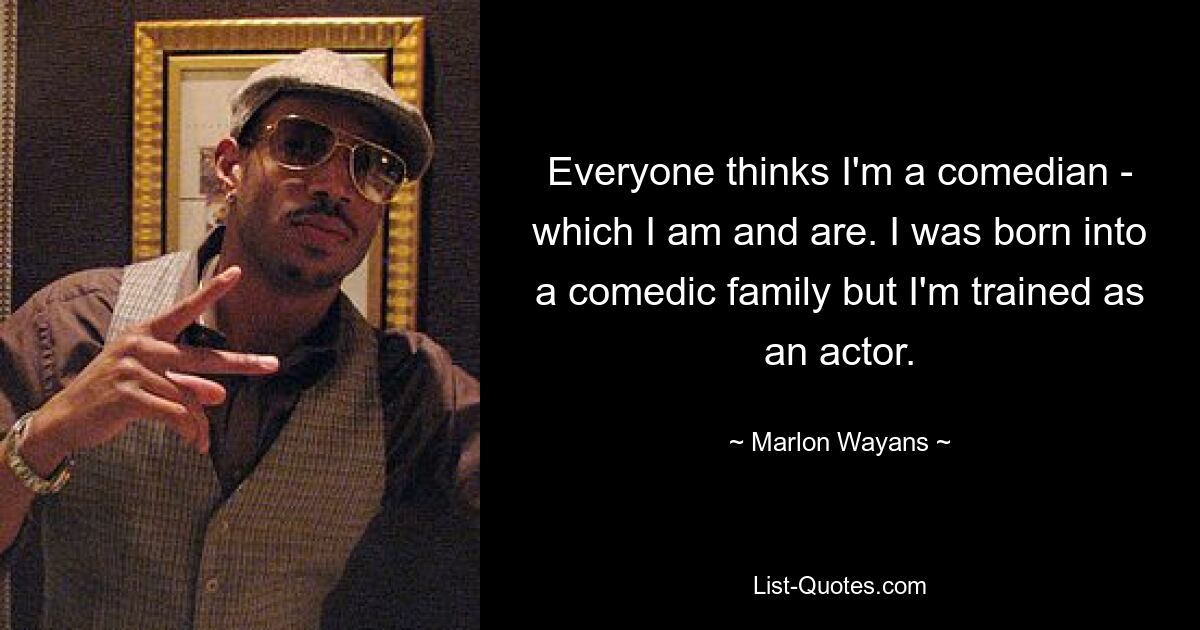 Everyone thinks I'm a comedian - which I am and are. I was born into a comedic family but I'm trained as an actor. — © Marlon Wayans