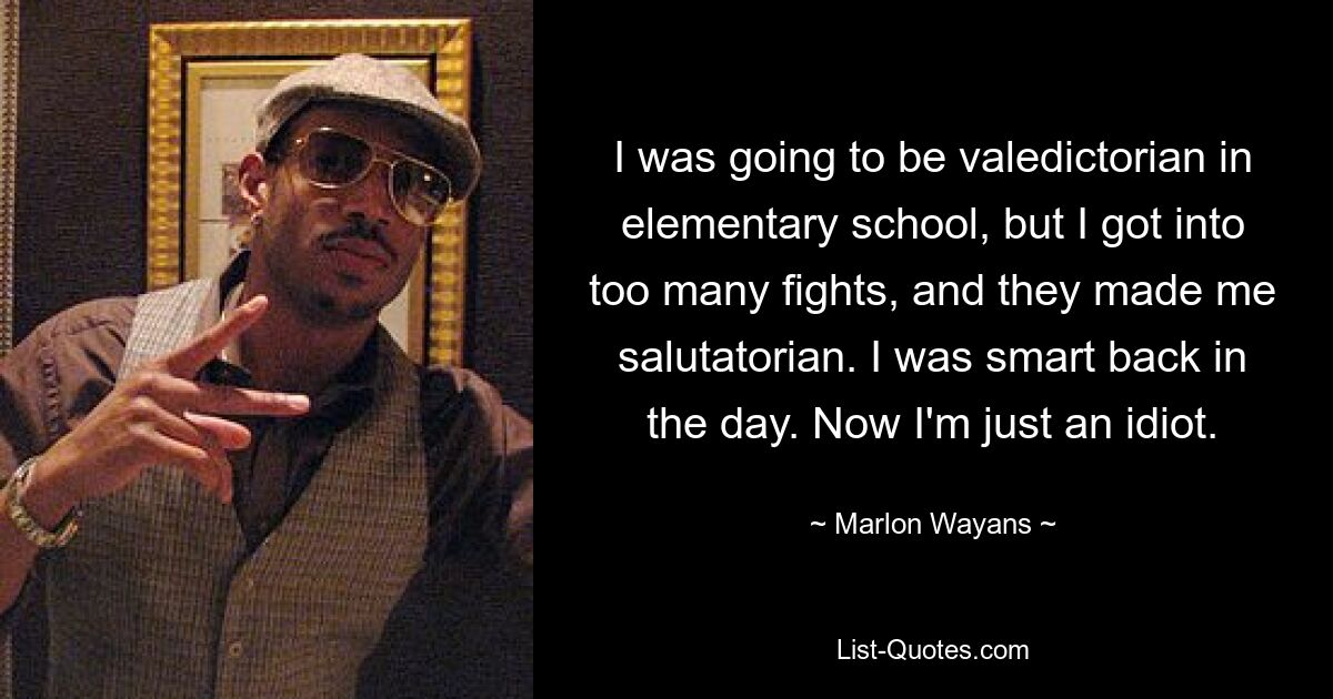 I was going to be valedictorian in elementary school, but I got into too many fights, and they made me salutatorian. I was smart back in the day. Now I'm just an idiot. — © Marlon Wayans