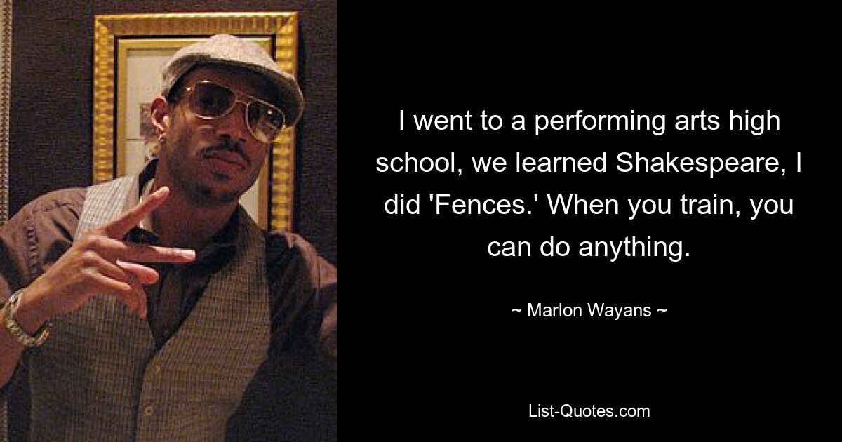 I went to a performing arts high school, we learned Shakespeare, I did 'Fences.' When you train, you can do anything. — © Marlon Wayans